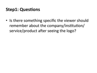 Step1:	
  QuesEons	
  
•  Is	
  there	
  something	
  speciﬁc	
  the	
  viewer	
  should	
  
remember	
  about	
  the	
  company/ins@tu@on/
service/product	
  aYer	
  seeing	
  the	
  logo?	
  

 