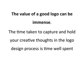 The	
  value	
  of	
  a	
  good	
  logo	
  can	
  be	
  
immense.	
  	
  
The	
  @me	
  taken	
  to	
  capture	
  and	
  hold	
  
your	
  crea@ve	
  thoughts	
  in	
  the	
  logo	
  
design	
  process	
  is	
  @me	
  well	
  spent	
  

 