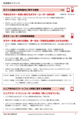 各調査のトピック
モバイル端末の保有動向に関する調査

…P2

今後もガラケーを使い続けるガラケーユーザーは約6割

※調査日時：2013年3月

•

ガラケーユーザーに比べ、スマートフォンユーザーはインターネット閲覧する割合が高く、
50ポイント以上、上回っている。

•

ガラケーユーザーのスマートフォンへの買い替え意向は10代が最も高く約5割。
そのうち4割は半年以内に買い替え。

•

10,20代は1年後にはスマートフォンの割合が6割程度まで増加する一方、50代は2年後でも
ガラケーの保有率が56％となり、継続してガラケーを使い続けたいとの意向を持つ人は、
今後も一定数いると推察できる。

ガラケーユーザーの利用実態調査

…P9

ガラケーを使い続ける理由、第一位は「月額支払総額が上がるのが嫌」
•

ガラケー継続層、卒業層のガラケー利用期間はともに2年未満が約4割となり、大きな違いは見られな
い。

•

パケット定額サービスを契約しているガラケー継続層は約6割、ガラケー卒業層は約7割。
1ヵ月の携帯代として6000円以上支払っているガラケー継続層は3割強、ガラケー卒業層は約5割と
なり、大きな差が見られる。
年代別に見るといずれの層も若い世代ほどパケット定額サービスを契約している傾向にある。

•

モバイルサイト閲覧、通話、メール送受信の頻度はいずれもガラケー卒業層が継続層に比べ高く積極
的に利用している様子がうかがえる。

•

ガラケーを今後も使い続ける理由は「月額支払総額が上がるのが嫌」という回答が最も多く6割。
一方、スマートフォンに買い替える理由は「新しい機種がほとんどだから」が37％。

•

10代は「みんなが買い替えているから」（32％）「友人とのコミュニケーションがとりにくいか
ら」（24％）との回答が他世代に比べ高い結果となった。

※ガラケー継続層：ガラケーユーザーのうち、予備調査による今後の買い替え意向で「ガラケーに機種変更」「特
別な事情がない限り買い替えない」と回答した人を指す。
※ガラケー卒業層：スマホ予備軍。ガラケーユーザーのうち、予備調査による今後の買い替え意向で「スマートフ
ォンへ機種変更」と回答した人を指す。

シニア世代のスマートフォン利用に関する実態調査

…P23

シニアスマートフォンユーザーの4割は「使いこなせている」
•

シニア世代におけるスマートフォン保有率は60代19％、70代12％

•

現在ガラケーを利用しているシニアの25％はスマートフォンに買い替えると回答。

•

スマートフォン利用のきっかけは「便利そうだと思ったから」（47％）が最も多く、次いで「パソコン機
能が備わっているから」（40％）、「画面が大きいから」（21％）。

•

スマートフォン利用者の約半数が「満足」、4割が「使いこなせている」
Copyright © IMJ Corporation. All Rights Reserved.

1

 