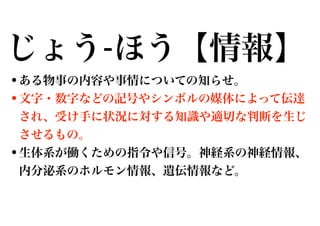 じょう-ほう【情報】
•ある物事の内容や事情についての知らせ。
•文字・数字などの記号やシンボルの媒体によって伝達
され、受け手に状況に対する知識や適切な判断を生じ
させるもの。

•生体系が働くための指令や信号。神経系の神経情報、
内分泌系のホルモン情報、遺伝情報など。

 