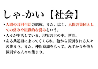 しゃ-かい【社会】
•人間の共同生活の総称。また、広く、人間の集団とし
ての営みや組織的な営みをいう。

•人々が生活している、現実の世の中。世間。
•ある共通項によってくくられ、他から区別される人々
の集まり。また、仲間意識をもって、みずからを他と
区別する人々の集まり。

 