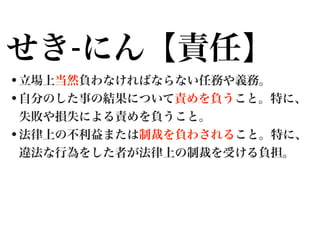 せき-にん【責任】
•立場上当然負わなければならない任務や義務。
•自分のした事の結果について責めを負うこと。特に、
失敗や損失による責めを負うこと。

•法律上の不利益または制裁を負わされること。特に、
違法な行為をした者が法律上の制裁を受ける負担。

 
