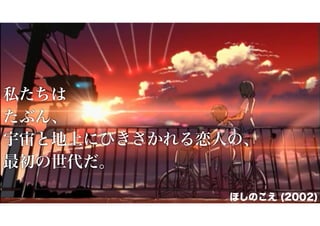 私たちは
たぶん、
宇宙と地上にひきさかれる恋人の、
最初の世代だ。
ほしのこえ (2002)

 