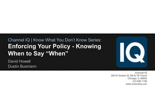 Channel IQ | Know What You Don’t Know Series:

Enforcing Your Policy - Knowing
When to Say “When”
David Howell
Dustin Busmann
Channel IQ
350 W Ontario St, 6th & 7th Floors
Chicago, IL 60654
312.846.1199
www.channeliq.com

 