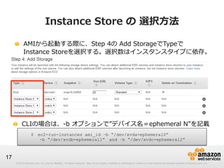 Instance  Store  の  選択⽅方法
!   AMIから起動する際に、Step  4の  Add  StorageでTypeで
 　  Instance  Storeを選択する。選択数はインスタンスタイプに依存。

!   CLIの場合は、-‐‑‒b  オプションで”デバイス名＝ephemeral  N”を記載
$ 　ec2-run-instances ami_id –b “/dev/xvda=ephemeral0”
 　 　-b “/dev/xvdb=ephemeral1” 　and –b “/dev/xvdc=ephemeral2”

17
© 2012 Amazon.com, Inc. and its affiliates. All rights reserved. May not be copied, modified or distributed in whole or in part without the express consent of Amazon.com, Inc.

 
