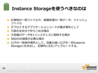 Instance  Storageを使うべきなのは
S3
!   計算時の⼀一時ファイルや、画像処理理の⼀一時データ、キャッシュ
ファイル
!   デプロイするアプリケーションコードの置き場所として
!   冗⻑⾧長化を⾃自分で作りこめる場合
!   ⼤大容量量のデータを1インスタンスに格納する場合
!   SSDのIO速度度が必要な場合
!   ログの⼀一時保存場所として。流流量量の速いログを⼀一旦Instance  
Storageに吐き出し、定期的にS3にアップロードする。

45
© 2012 Amazon.com, Inc. and its affiliates. All rights reserved. May not be copied, modified or distributed in whole or in part without the express consent of Amazon.com, Inc.

 