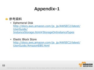 Appendix-‐‑‒1
!   参考資料料

•  Ephemeral  Disk
http://docs.aws.amazon.com/ja_̲jp/AWSEC2/latest/
UserGuide/
InstanceStorage.html#StorageOnInstanceTypes
•  Elastic  Block  Store  
http://docs.aws.amazon.com/ja_̲jp/AWSEC2/latest/
UserGuide/AmazonEBS.html

53
© 2012 Amazon.com, Inc. and its affiliates. All rights reserved. May not be copied, modified or distributed in whole or in part without the express consent of Amazon.com, Inc.

 