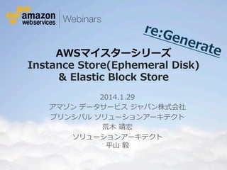 re:G
ene
rate
AWSマイスターシリーズ  

Instance  Store(Ephemeral  Disk)
&  Elastic  Block  Store
2014.1.29
アマゾン  データサービス  ジャパン株式会社
プリンシパル  ソリューションアーキテクト 　
荒⽊木  靖宏
ソリューションアーキテクト
平⼭山  毅

© 2012 Amazon.com, Inc. and its affiliates. All rights reserved. May not be copied, modified or distributed in whole or in part without the express consent of Amazon.com, Inc.

 
