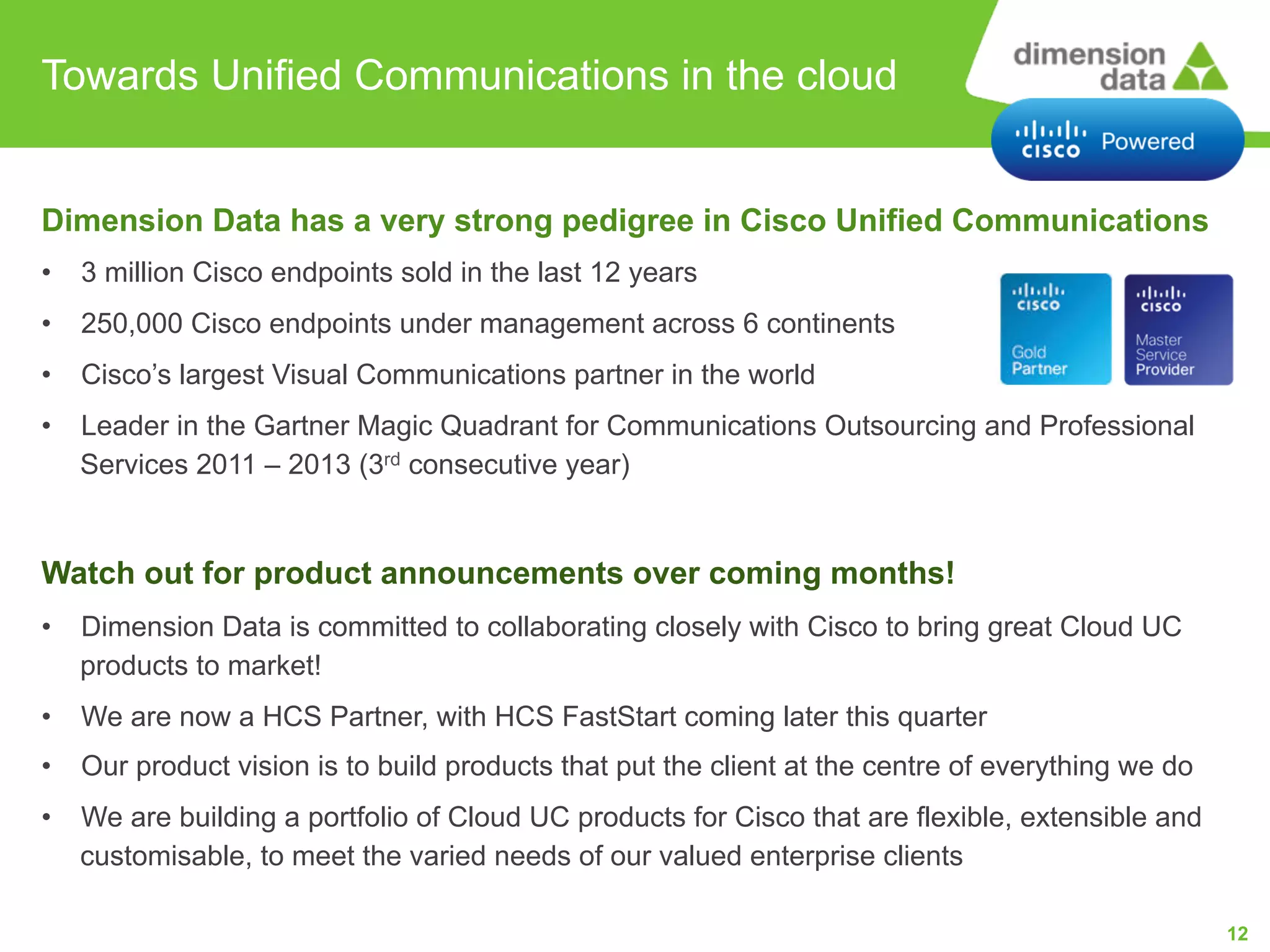 Towards Unified Communications in the cloud

Dimension Data has a very strong pedigree in Cisco Unified Communications
•

3 million Cisco endpoints sold in the last 12 years

•

250,000 Cisco endpoints under management across 6 continents

•

Cisco’s largest Visual Communications partner in the world

•

Leader in the Gartner Magic Quadrant for Communications Outsourcing and Professional
Services 2011 – 2013 (3rd consecutive year)

Watch out for product announcements over coming months!
•

Dimension Data is committed to collaborating closely with Cisco to bring great Cloud UC
products to market!

•

We are now a HCS Partner, with HCS FastStart coming later this quarter

•

Our product vision is to build products that put the client at the centre of everything we do

•

We are building a portfolio of Cloud UC products for Cisco that are flexible, extensible and
customisable, to meet the varied needs of our valued enterprise clients
12

 