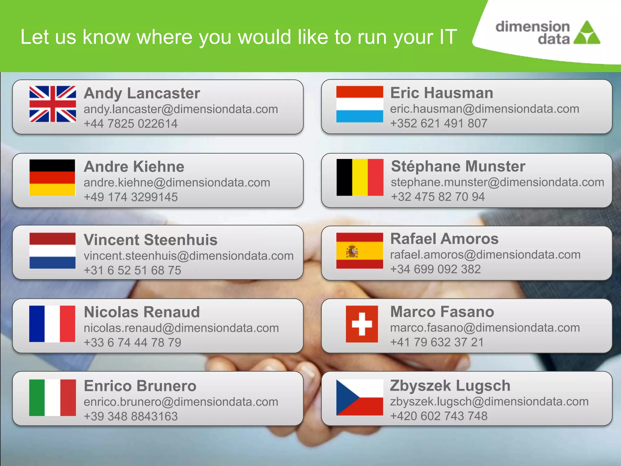 Let us know where you would like to run your IT
Andy Lancaster

Eric Hausman

andy.lancaster@dimensiondata.com
+44 7825 022614

eric.hausman@dimensiondata.com
+352 621 491 807

Andre Kiehne

Stéphane Munster

andre.kiehne@dimensiondata.com
+49 174 3299145

stephane.munster@dimensiondata.com
+32 475 82 70 94

Vincent Steenhuis

Rafael Amoros

vincent.steenhuis@dimensiondata.com
+31 6 52 51 68 75

rafael.amoros@dimensiondata.com
+34 699 092 382

Nicolas Renaud

Marco Fasano

nicolas.renaud@dimensiondata.com
+33 6 74 44 78 79

marco.fasano@dimensiondata.com
+41 79 632 37 21

Enrico Brunero

Zbyszek Lugsch

enrico.brunero@dimensiondata.com
+39 348 8843163

zbyszek.lugsch@dimensiondata.com
+420 602 743 748
13

 