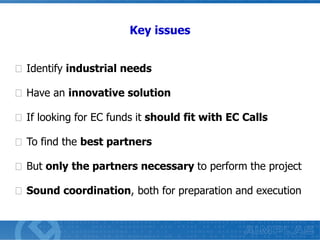 Key issues
Identify industrial needs
Have an innovative solution

If looking for EC funds it should fit with EC Calls
To find the best partners
But only the partners necessary to perform the project
Sound coordination, both for preparation and execution

 