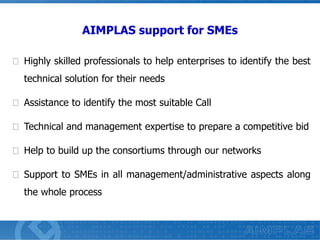 AIMPLAS support for SMEs
Highly skilled professionals to help enterprises to identify the best
technical solution for their needs
Assistance to identify the most suitable Call
Technical and management expertise to prepare a competitive bid
Help to build up the consortiums through our networks
Support to SMEs in all management/administrative aspects along
the whole process

 