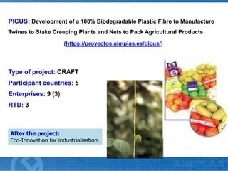 PICUS: Development of a 100% Biodegradable Plastic Fibre to Manufacture
Twines to Stake Creeping Plants and Nets to Pack Agricultural Products
(https://proyectos.aimplas.es/picus/)

Type of project: CRAFT
Participant countries: 5
Enterprises: 9 (3)
RTD: 3

After the project:
Eco-Innovation for industrialisation

 