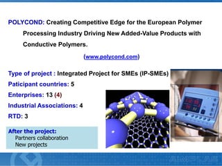 POLYCOND: Creating Competitive Edge for the European Polymer
Processing Industry Driving New Added-Value Products with
Conductive Polymers.
(www.polycond.com)
Type of project : Integrated Project for SMEs (IP-SMEs)
Paticipant countries: 5
Enterprises: 13 (4)
Industrial Associations: 4
RTD: 3
After the project:
Partners collaboration
New projects

 