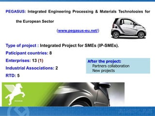 PEGASUS: Integrated Engineering Processing & Materials Technologies for
the European Sector

(www.pegasus-eu.net/)

Type of project : Integrated Project for SMEs (IP-SMEs).
Paticipant countries: 8
Enterprises: 13 (1)
Industrial Associations: 2
RTD: 5

After the project:
Partners collaboration
New projects

 