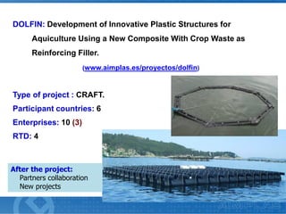 DOLFIN: Development of Innovative Plastic Structures for
Aquiculture Using a New Composite With Crop Waste as
Reinforcing Filler.
(www.aimplas.es/proyectos/dolfin)

Type of project : CRAFT.

Participant countries: 6
Enterprises: 10 (3)
RTD: 4

After the project:
Partners collaboration
New projects

 