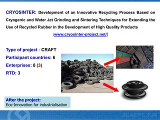 CRYOSINTER: Development of an Innovative Recycling Process Based on
Cryogenic and Water Jet Grinding and Sintering Techniques for Extending the
Use of Recycled Rubber in the Development of High Quality Products
(www.cryosinter-project.net/)

Type of project : CRAFT
Participant countries: 6

Enterprises: 8 (3)
RTD: 3

After the project:
Eco-Innovation for industrialisation

 