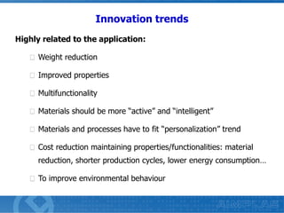 Innovation trends
Highly related to the application:
Weight reduction

Improved properties
Multifunctionality
Materials should be more “active” and “intelligent”
Materials and processes have to fit “personalization” trend
Cost reduction maintaining properties/functionalities: material
reduction, shorter production cycles, lower energy consumption…
To improve environmental behaviour

 