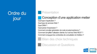 Ordre du
jour

Présentation
Conception d’une application metier
Quel type d’application ?
Quel type de services Web ?
Quel ORM ?
Quel parser d’expression ?
Comment concilier génération de code et polymorphisme ?
Comment simplifier l’utilisation cliente d’un service Web REST ?
Comment conjuguer les contraintes de consultation et d’édition ?

Bilan des choix techniques
Discussion et Questions

 