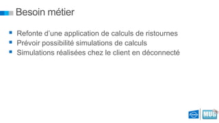 Besoin métier
 Refonte d’une application de calculs de ristournes
 Prévoir possibilité simulations de calculs
 Simulations réalisées chez le client en déconnecté

 