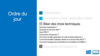 Ordre du
jour

Présentation
Conception d’une application métier

Bilan des choix techniques
Quel type d’application ?
Quel type de services Web ?
Quel ORM ?
Quel parser d’expression ?
Comment concilier génération de code et polymorphisme ?
Comment simplifier l’utilisation cliente d’un service Web REST ?
Comment conjuguer les contraintes de consultation et d’édition ?

Discussion et Questions

 