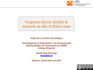 www.iti.es 
Visión de un Centro Tecnológico 
Tecnologías de la Información y la Comunicación 
Oportunidades de Financiación en H2020 
Infoday Regional 
Daniel Sáez Domingo 
dsaez@iti.es 
Valencia, 30 de enero de 2014  
