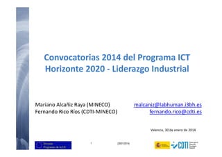 Convocatorias 2014 del Programa ICT 
Horizonte 2020 - Liderazgo Industrial 
Mariano Alcañiz Raya (MINECO) 
Fernando Rico Ríos (CDTI-MINECO) 
1 (29/01/2014) 
malcaniz@labhuman.i3bh.es 
fernando.rico@cdti.es 
Valencia, 30 de enero de 2014 
 