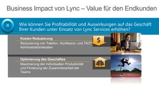 Business Impact von Lync – Value für den Endkunden
Wie können Sie Profitabilität und Auswirkungen auf das Geschäft
Ihrer Kunden unter Einsatz von Lync Services erhöhen?
Kosten Reduzierung
Reduzierung von Telefon-, Konferenz- und TK/IT
Administrationskosten

Optimierung des Geschäftes
Maximierung der individuellen Produktivität
und Förderung der Zusammenarbeit der
Teams

 