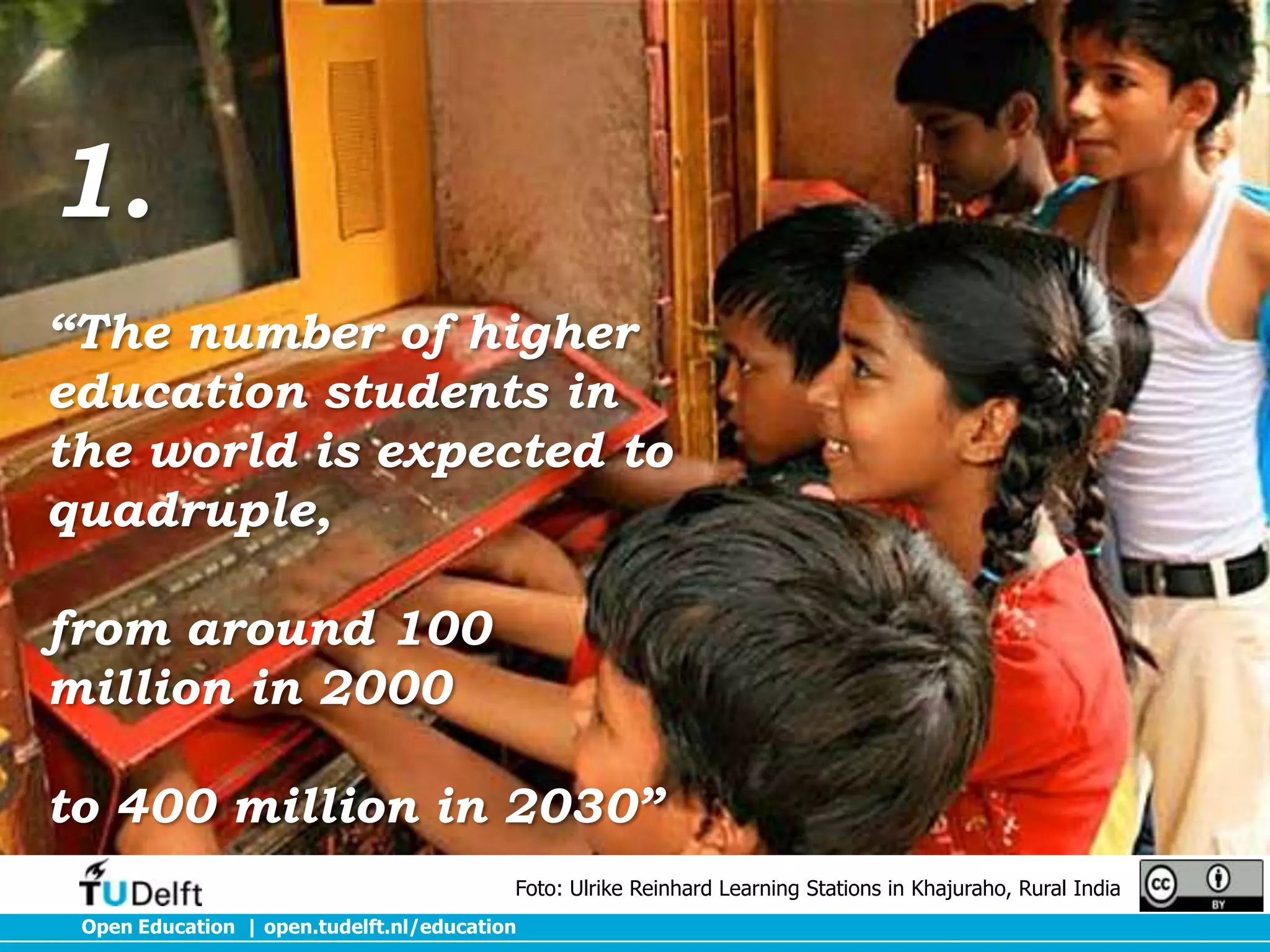 1.
“The number of higher
education students in
the world is expected to
quadruple,
from around 100
million in 2000
to 400 million in 2030”
Foto: Ulrike Reinhard Learning Stations in Khajuraho, Rural India
Open Education | open.tudelft.nl/education

 