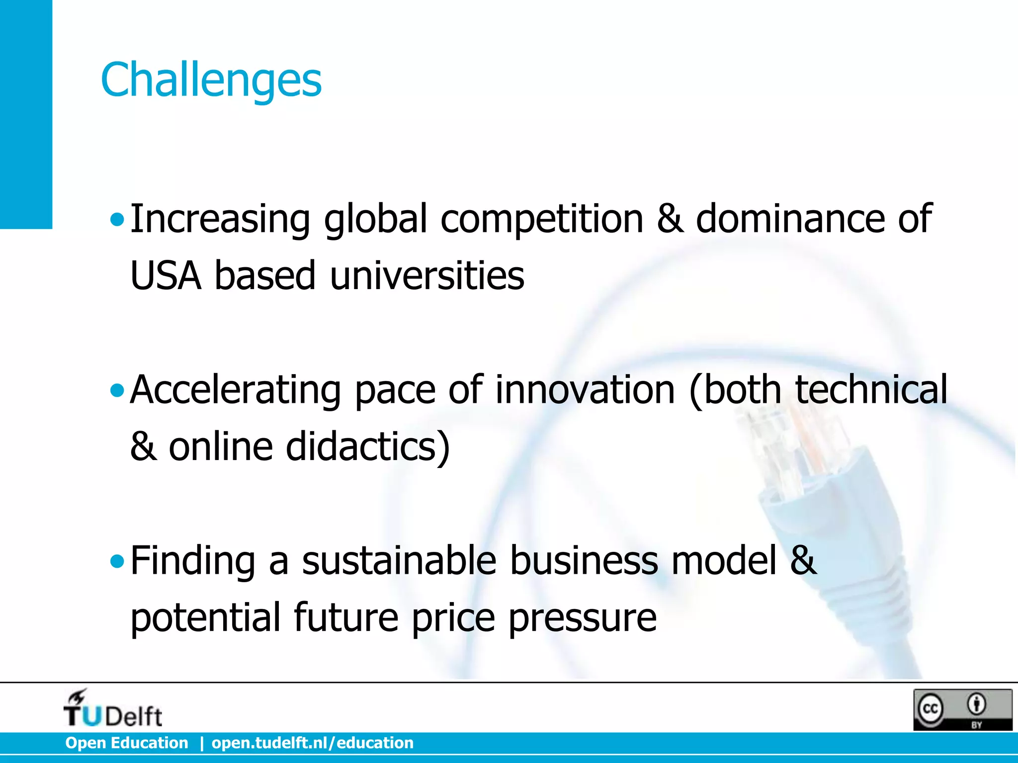 Challenges
•Increasing global competition & dominance of
USA based universities
•Accelerating pace of innovation (both technical
& online didactics)
•Finding a sustainable business model &
potential future price pressure
Open Education | open.tudelft.nl/education

 