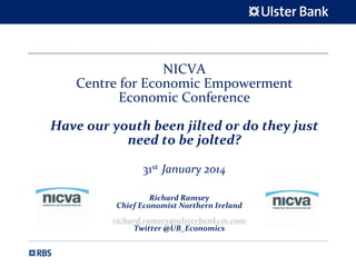 NICVA 
Centre for Economic Empowerment 
Economic Conference
Have our youth been jilted or do they just 
need to be jolted?
31st January 2014  
Richard Ramsey
Chief Economist Northern Ireland
richard.ramsey@ulsterbankcm.com
Twitter @UB_Economics
 