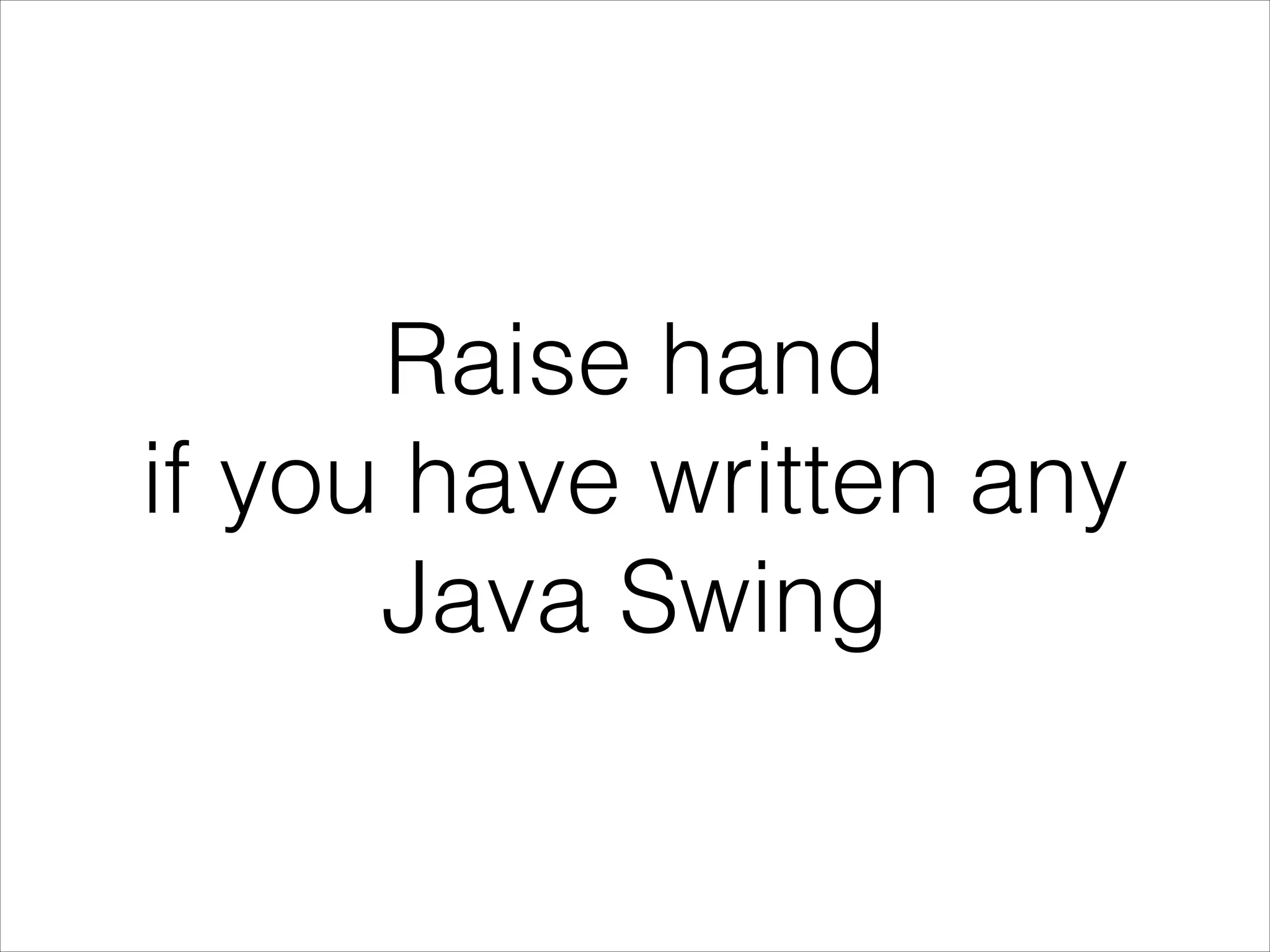 Raise hand
if you have written any
Java Swing