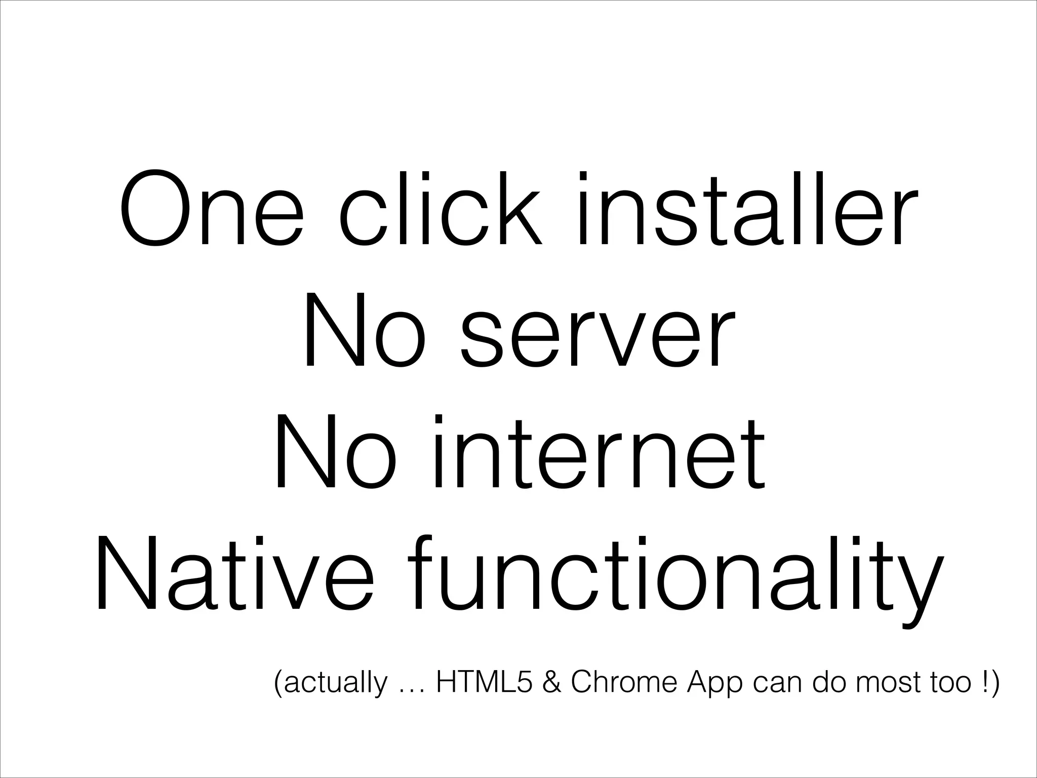 One click installer
No server
No internet
Native functionality
(actually … HTML5 & Chrome App can do most too !)