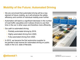 Mobility of the Future: Automated Driving
›

We are convinced that automated driving will be a key
element of future mobility, as it will enhance the safety,
efficiency and comfort of individual mobility even further.

›

Automation will lead to a significant decrease in the number
of road traffic casualties and it allows drivers to use their
time in the car in other ways and therefore more efficiently.

›

Our path to automated driving:

›
›
›
›

Partially automated driving by 2016.
Highly automated driving from 2020.
Fully automated driving from 2025.

In 2012, we became the first automotive supplier to
be granted a test license for automated driving on public
roads in the U.S. state of Nevada.

Public

29 January 2014
Maria Marcovici, CAR HR © Continental AG

16

 