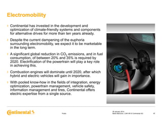 Electromobility
›

Continental has invested in the development and
optimization of climate-friendly systems and components
for alternative drives for more than ten years already.

›

Despite the current dampening of the euphoria
surrounding electromobility, we expect it to be marketable
in the long term.

›

A significant global reduction in CO2 emissions, and in fuel
consumption, of between 20% and 35% is required by
2020. Electrification of the powertrain will play a key role
in achieving this.

›

Combustion engines will dominate until 2020, after which
hybrid and electric vehicles will gain in importance.

›

With pooled know-how in the fields of integration, energy
optimization, powertrain management, vehicle safety,
information management and tires, Continental offers
electric expertise from a single source.

Public

29 January 2014
Maria Marcovici, CAR HR © Continental AG

17

 