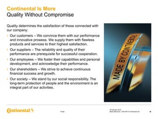 Continental Is More
Quality Without Compromise
Quality determines the satisfaction of those connected with
our company:

›

Our customers – We convince them with our performance
and innovative prowess. We supply them with flawless
products and services to their highest satisfaction.

›

Our suppliers – The reliability and quality of their
performance are prerequisite for successful cooperation.

›

Our employees – We foster their capabilities and personal
development, and acknowledge their performance.

›

Our shareholders – We strive to achieve continuous
financial success and growth.

›

Our society – We stand by our social responsibility. The
long-term protection of people and the environment is an
integral part of our activities.

Public

29 January 2014
Maria Marcovici, CAR HR © Continental AG

30

 