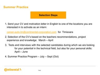 Summer Practice
Selection Steps

1. Send your CV and motivation letter in English to one of the locations you are
interested in to activate as an intern:
career-auto-tm@continental-corporation.com, for Timisoara
2. Selection of the CV’s based on the teachers recommendations, project
experience and knowledge: March – April
3. Tests and interviews with the selected candidates during which we are looking
for your potential in the technical field, but also for your personal skills:
April – June
4. Summer Practice Program – July – Sept (Oct)

Public

 
