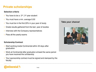 Private scholarships
Selection criteria

› You have to be a 2nd, 3rd year student
› You must have a min. average 8.50
› You must be in the first 20% in your year of study
› Grade results gathered from the last year of studies
› Interview with the Company representatives
› Pass all the yearly exams
Scholarship Contract

› Start working inside Continental within 45 days after
graduation

› Work at Continental after graduation at least the same period
you have received the scholarship

› Your sponsorship contract must be signed and stamped by the
faculty

Public

Take your chance!

 