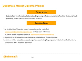 Diploma & Master Diploma Project
Target group
Students from the Informatics, Mathematics, Engineering or Telecommunications Faculties - last year of study
Domains to chose: software, electronics and/or mechanics

Selection Steps

1. a) Send the idea of the project you are interested to develop

inside Conti

career-auto-tm@continental-corporation.com, for the divisions in Timisoara
b) See the projects suggested by Conti at: www.romania.careers-continental.com
2. Selection of the CV’s based on project experience and knowledge: October-November
3. Interviews with the selected candidates during which we are looking for your potential in the technical field, but also for
your personal skills: November - December

Public

 