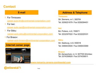 Contact
E-mail

›

Address & Telephone
Timisoara

For Timisoara
career-auto-tm@continental-corporation.com

›

For Iasi:

Str. Siemens, nr.1, 300704
Tel. 0256251879 / Fax 0256294451

career-auto-iasi@continental-corporation.com
For Sibiu:

Bd. Poitiers, nr.6, 700671

career-auto-sibiu@continental-corporation.com

›

Iasi
Tel. 0232307022 / Fax 0232220331

› For Brasov:
career-auto-brasov@continental-corporation.com

Sibiu
Str. Salzburg, nr.8, 550018

Internet career page

Tel. 0369433500 / Fax 0369433069
Brasov
Str. Aeroportului, nr. 6, 507705 Ghimbav
Tel. 0374359929 / Fax 0374359011

www.romania.careers-continental.com
Public

 