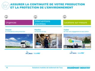 ASSURER LA CONTINUITÉ DE VOTRE PRODUCTION
ET LA PROTECTION DE L’ENVIRONNEMENT

Urgences

10

Interventions
planifiées

Solutions mobiles de traitement de l’eau

Locations sur-mesure

 