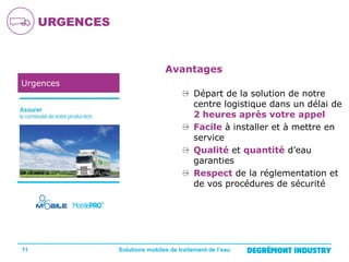 URGENCES

Avantages
Urgences

11

Départ de la solution de notre
centre logistique dans un délai de
2 heures après votre appel
Facile à installer et à mettre en
service
Qualité et quantité d’eau
garanties
Respect de la réglementation et
de vos procédures de sécurité

Solutions mobiles de traitement de l’eau

 
