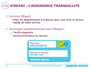 O’READY : L’ASSURANCE TRANQUILLITÉ
Services OReady
 Plan de déploiement d’urgence pour une mise en œuvre
rapide de notre service

Avantages supplémentaires avec OReady+
 Tarifs négociés
 Accès prioritaire au service
Urgences :
www.omobile.eu

Référence OReady
OM-ORY-490

12

Solutions mobiles de traitement de l’eau

 
