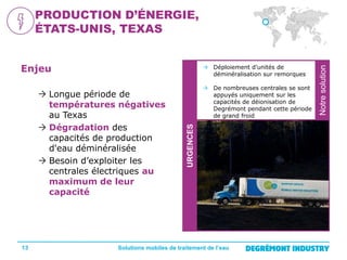  Déploiement d’unités de
déminéralisation sur remorques

13

URGENCES

 Longue période de
températures négatives
au Texas
 Dégradation des
capacités de production
d'eau déminéralisée
 Besoin d’exploiter les
centrales électriques au
maximum de leur
capacité

 De nombreuses centrales se sont
appuyés uniquement sur les
capacités de déionisation de
Degrémont pendant cette période
de grand froid

Solutions mobiles de traitement de l’eau

Notre
solution

Enjeu

Notre solution

PRODUCTION D’ÉNERGIE,
ÉTATS-UNIS, TEXAS

 