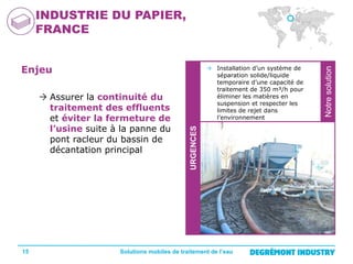 15

URGENCES

 Assurer la continuité du
traitement des effluents
et éviter la fermeture de
l’usine suite à la panne du
pont racleur du bassin de
décantation principal

 Installation d’un système de
séparation solide/liquide
temporaire d’une capacité de
traitement de 350 m³/h pour
éliminer les matières en
suspension et respecter les
limites de rejet dans
l’environnement

Solutions mobiles de traitement de l’eau

Notre
solution

Enjeu

Notre solution

INDUSTRIE DU PAPIER,
FRANCE

 