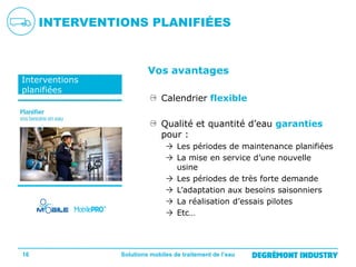 INTERVENTIONS PLANIFIÉES

Interventions
planifiées

Vos avantages
Calendrier flexible
Qualité et quantité d’eau garanties
pour :
 Les périodes de maintenance planifiées
 La mise en service d’une nouvelle
usine
 Les périodes de très forte demande
 L’adaptation aux besoins saisonniers
 La réalisation d’essais pilotes
 Etc…

16

Solutions mobiles de traitement de l’eau

 