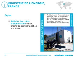 17

Test d’une unité d’osmose inverse
en simple passe en amont de la
déminéralisation, avec division
par 20 à 40 des volumes d’achats
de produits chimiques et
diminution des risques d’accidents

Solutions mobiles de traitement de l’eau

Notre
solution

Réduire les coûts
d’exploitation d’une
chaîne de déminéralisation
sur résine

INTERVENTIONS PLANIFIÉES

Enjeu

Notre solution

INDUSTRIE DE L’ÉNERGIE,
FRANCE

 