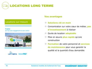 LOCATIONS LONG TERME
Vos avantages
Locations sur-mesure

Solutions clé en main
Concentration sur votre cœur de métier, pas
d’investissement à réaliser
Durée de location adaptable
Mise en œuvre plus rapide qu’une
construction
Formation de votre personnel et services
de maintenance pour vous garantir la
qualité et la quantité d’eau demandée

19

Solutions mobiles de traitement de l’eau

 
