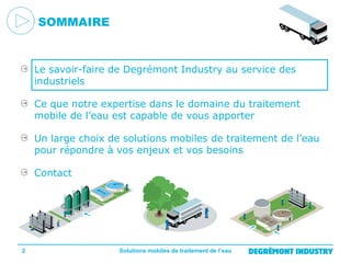 SOMMAIRE

Le savoir-faire de Degrémont Industry au service des
industriels
Ce que notre expertise dans le domaine du traitement
mobile de l’eau est capable de vous apporter
Un large choix de solutions mobiles de traitement de l’eau
pour répondre à vos enjeux et vos besoins
Contact

2

Solutions mobiles de traitement de l’eau

 