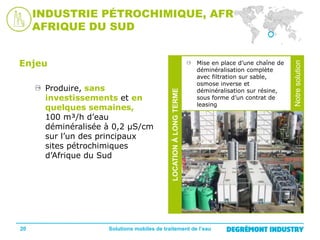 20

Mise en place d’une chaîne de
déminéralisation complète
avec filtration sur sable,
osmose inverse et
déminéralisation sur résine,
sous forme d’un contrat de
leasing

Solutions mobiles de traitement de l’eau

Notre
solution

Produire, sans
investissements et en
quelques semaines,
100 m³/h d’eau
déminéralisée à 0,2 µS/cm
sur l’un des principaux
sites pétrochimiques
d’Afrique du Sud

LOCATION À LONG TERME

Enjeu

Notre solution

INDUSTRIE PÉTROCHIMIQUE, AFRIQUE
AFRIQUE DU SUD

 